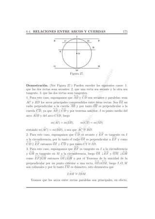 UniversidaddeAntioquia,Depto.deMatematicas
6.4. RELACIONES ENTRE ARCOS Y CUERDAS 175
O
C
A
B
DE F
G H
I
M
Figura 27.
Demostraci´on. (Ver Figura 27.) Pueden suceder los siguientes casos: 1.
que las dos rectas sean secantes. 2. que una recta sea secante y la otra sea
tangente. 3. que las dos rectas sean tangentes.
1. Para este caso, supongamos que
←→
AB y
←→
CD son secantes y paralelas; sean
⌢
AC y
⌢
BD los arcos principales comprendidos entre ´estas rectas. Sea OI un
radio perpendicular a la cuerda AB y por tanto OI es perpendicular a la
cuerda CD, ya que
←→
AB ||
←→
CD y por teorema anterior, I es punto medio del
arco
⌢
AIB y del arco
⌢
CID, luego
m(
⌢
AI) = m(
⌢
IB), m(
⌢
CI) = m(
⌢
ID)
restando m(
⌢
AC) = m(
⌢
BD), o sea que
⌢
AC ∼=
⌢
BD.
2. Para este caso, supongamos que
←→
CD es secante y
←→
EF es tangente en I
a la circunferencia, por lo tanto el radio OI es perpendicular a
←→
EF y como
←→
CD ||
←→
EF entonces OI ⊥ CD y por tanto
⌢
CI ∼=
⌢
ID.
3. Para este caso, supongamos que
←→
EF es tangente en I a la circunferencia
y
←→
GH es tangente en M a la circunferencia, luego OI ⊥
←→
EF y OM ⊥
←→
GH
como
←→
EF
←→
GH entonces
←→
OI⊥
←→
GH y por el Teorema de la unicidad de la
perpendicular por un punto exterior a una recta,
←→
OI≡
←→
OM, luego I, O, M
son colineales y por lo tanto IM es di´ametro, esto demuestra que
⌢
IAM ∼=
⌢
IBM.
Veamos que los arcos entre rectas paralelas son principales, en efecto,
 