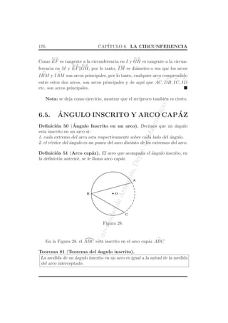 UniversidaddeAntioquia,Depto.deMatematicas
176 CAP´ITULO 6. LA CIRCUNFERENCIA
Como
←→
EF es tangente a la circunferencia en I y
←→
GH es tangente a la circun-
ferencia en M y
←→
EF
←→
GH, por lo tanto, IM es di´ametro o sea que los arcos
⌢
IBM y
⌢
IAM son arcos principales, por lo tanto, cualquier arco comprendido
entre estos dos arcos, son arcos principales y de aqu´ı que
⌢
AC,
⌢
DB,
⌢
IC,
⌢
ID
etc. son arcos principales.
Nota: se deja como ejercicio, mostrar que el rec´ıproco tambi´en es cierto.
6.5. ´ANGULO INSCRITO Y ARCO CAP´AZ
Deﬁnici´on 50 (´Angulo Inscrito en un arco). Decimos que un ´angulo
esta inscrito en un arco si:
1. cada extremo del arco esta respectivamente sobre cada lado del ´angulo.
2. el v´ertice del ´angulo es un punto del arco distinto de los extremos del arco.
Deﬁnici´on 51 (Arco cap´az). El arco que acompa˜na el ´angulo inscrito, en
la deﬁnici´on anterior, se le llama arco cap´az.
O
C
A
B
Figura 28.
En la Figura 28. el ABC esta inscrito en el arco cap´az
⌢
ABC
Teorema 81 (Teorema del ´angulo inscrito).
La medida de un ´angulo inscrito en un arco es igual a la mitad de la medida
del arco interceptado.
 