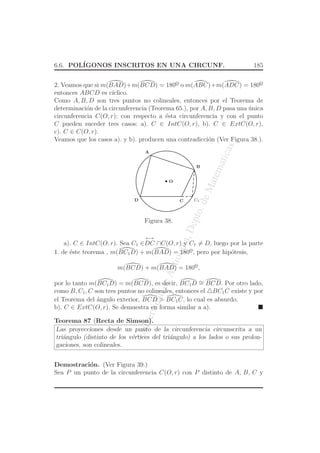 UniversidaddeAntioquia,Depto.deMatematicas
6.6. POL´IGONOS INSCRITOS EN UNA CIRCUNF. 185
2. Veamos que si m(BAD)+m(BCD) = 180o
¯ o m(ABC)+m(ADC) = 180o
¯
entonces ABCD es c´ıclico.
Como A, B, D son tres puntos no colineales, entonces por el Teorema de
determinaci´on de la circunferencia (Teorema 65.), por A, B, D pasa una ´unica
circunferencia C(O, r); con respecto a ´esta circunferencia y con el punto
C pueden suceder tres casos: a). C ∈ IntC(O, r), b). C ∈ ExtC(O, r),
c). C ∈ C(O, r).
Veamos que los casos a). y b). producen una contradicci´on (Ver Figura 38.).
O
C C1
A
D
B
Figura 38.
a). C ∈ IntC(O, r). Sea C1 ∈
←→
DC ∩C(O, r) y C1 = D, luego por la parte
1. de ´este teorema , m(BC1D) + m(BAD) = 180o
¯, pero por hip´otesis,
m(BCD) + m(BAD) = 180o
¯,
por lo tanto m(BC1D) = m(BCD), es decir, BC1D ∼= BCD. Por otro lado,
como B, C1, C son tres puntos no colineales, entonces el △BC1C existe y por
el Teorema del ´angulo exterior, BCD > BC1C, lo cual es absurdo.
b). C ∈ ExtC(O, r). Se demuestra en forma similar a a).
Teorema 87 (Recta de Simson).
Las proyecciones desde un punto de la circunferencia circunscrita a un
tri´angulo (distinto de los v´ertices del tri´angulo) a los lados o sus prolon-
gaciones, son colineales.
Demostraci´on. (Ver Figura 39.)
Sea P un punto de la circunferencia C(O, r) con P distinto de A, B, C y
 