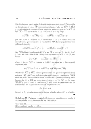 UniversidaddeAntioquia,Depto.deMatematicas
188 CAP´ITULO 6. LA CIRCUNFERENCIA
Por el axioma de construcci´on de ´angulo, existe una semirrecta
−→
CF contenida
en el semiplano de borde
←→
CD y que contiene al punto A, tal que DCF ∼= AEB
y por el axioma de construcci´on de segmento, existe un punto F ∈
−→
CF tal
que CF ∼= AE, por lo tanto △DCF ∼= △AEB (L-A-L), luego
m(FDC) = m(ABE) = β, m(DFC) = m(BAE) = 2α
por esto y por el Teorema 85, el cuadril´atero ADCF es c´ıclico, sea S la
circunferencia que circunscribe al cuadril´atero ADCF, luego por el Teorema
del ´angulo inscrito
m(CDF) = m(CAF) = β, m(AFD) = m(ACD) = γ
Sea FG la bisectriz del ´angulo DFC y sea AI la bisectriz del ´angulo BAC
y como son bisectrices de los tri´angulos congruentes △DCF y △AEB, en-
tonces
FG ∼= AI, m(IAE) = m(DFG) = α
Como el ´angulo CGF es exterior al △GDF, entonces por el Teorema del
´angulo exterior
m(CGF) = β + α = m(IAE) + m(EAF) = m(IAF)
Puesto que IGF y FGC forman par lineal (o sea que son suplementarios)
entonces IAF y IGF son suplementarios, por lo tanto el cuadril´atero IGFA
es c´ıclico; sea S′
la circunferencia que circunscribe a ´este cuadril´atero y como
las cuerdas AI y FG son congruentes, entonces
⌢
AI ∼=
⌢
FG, por lo tanto
AF||IG y por lo tanto el cuadril´atero AIGF es un trapecio is´osceles, en
consecuencia los ´angulos de la base son congruentes o sea
β + α = γ + α
luego β = γ y por el teorema del tri´angulo is´osceles, el △ABC es is´osceles.
Deﬁnici´on 55 (Pol´ıgono regular). Decimos que un pol´ıgono es regular si
todos sus lados y todos sus ´angulos son congruentes.
Teorema 89.
Todo pol´ıgono regular es c´ıclico.
 