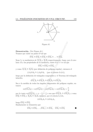 UniversidaddeAntioquia,Depto.deMatematicas
6.6. POL´IGONOS INSCRITOS EN UNA CIRCUNF. 189
O
A1 A2
A3
A4
An
l
m
Figura 41.
Demostraci´on. (Ver Figura 41.)
Veamos que existe un punto O tal que
OA1
∼= OA2
∼= OA3
∼= OA4
∼= . . . ∼= OAn
Sean l y m mediatrices de A1A2 y A2A3 respectivamente, luego, por el coro-
lario 13 y las propiedades de la mediatriz, existe O ∈ l ∩ m tal que
OA1
∼= OA2
∼= OA3
y como A1A2
∼= A2A3 (por deﬁnici´on de pol´ıgono regular), entonces el
△A1OA2
∼= △A2OA3 (por el criterio L-L-L),
luego por la deﬁnici´on de tri´angulos congruentes y el Teorema del tri´angulo
is´osceles,
OA1A2
∼= OA2A1
∼= OA2A3
∼= OA3A2.
Sea α la medida de todos los ´angulos congruentes del pol´ıgono regular, en-
tonces
m(OA1A2) = m(OA2A1) = m(OA2A3) = m(OA3A2) =
α
2
por lo tanto m(OA3A4) = α − α
2
= α
2
o sea que OA2A3
∼= OA3A4 y como
OA2
∼= OA3 y A2A3
∼= A3A4 entonces, por el criterio L-A-L,
△OA2A3
∼= △OA3A4,
luego OA3
∼= OA4.
Similarmente se demuestra que
OA4
∼= OA5, . . . , OAn−1
∼= OAn, OAn
∼= OA1
 