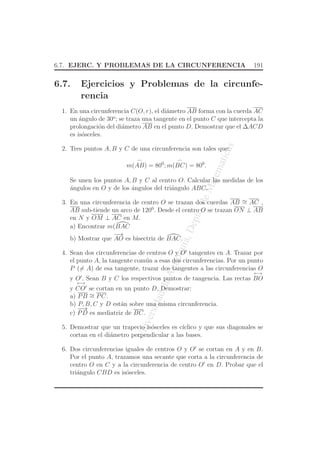 UniversidaddeAntioquia,Depto.deMatematicas
6.7. EJERC. Y PROBLEMAS DE LA CIRCUNFERENCIA 191
6.7. Ejercicios y Problemas de la circunfe-
rencia
1. En una circunferencia C(O, r), el di´ametro AB forma con la cuerda AC
un ´angulo de 30o
; se traza una tangente en el punto C que intercepta la
prolongaci´on del di´ametro AB en el punto D. Demostrar que el ∆ACD
es is´osceles.
2. Tres puntos A, B y C de una circunferencia son tales que:
m(
⌢
AB) = 800
; m(
⌢
BC) = 800
.
Se unen los puntos A, B y C al centro O. Calcular las medidas de los
´angulos en O y de los ´angulos del tri´angulo ABC.
3. En una circunferencia de centro O se trazan dos cuerdas AB ∼= AC ,
AB sub-tiende un arco de 1200
. Desde el centro O se trazan ON ⊥ AB
en N y OM ⊥ AC en M.
a) Encontrar m(BAC
b) Mostrar que
−→
AO es bisectriz de BAC.
4. Sean dos circunferencias de centros O y O′
tangentes en A. Trazar por
el punto A, la tangente com´un a esas dos circunferencias. Por un punto
P (= A) de esa tangente, trazar dos tangentes a las circunferencias O
y O′
. Sean B y C los respectivos puntos de tangencia. Las rectas
←→
BO
y
←→
CO′
se cortan en un punto D. Demostrar:
a) PB ∼= PC.
b) P, B, C y D est´an sobre una misma circunferencia.
c)
−−→
PD es mediatriz de BC.
5. Demostrar que un trapecio is´osceles es c´ıclico y que sus diagonales se
cortan en el di´ametro perpendicular a las bases.
6. Dos circunferencias iguales de centros O y O′
se cortan en A y en B.
Por el punto A, trazamos una secante que corta a la circunferencia de
centro O en C y a la circunferencia de centro O′
en D. Probar que el
tri´angulo CBD es is´osceles.
 
