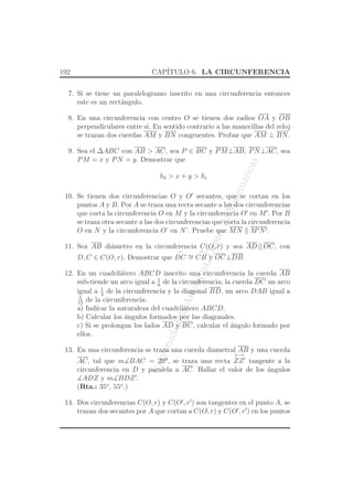 UniversidaddeAntioquia,Depto.deMatematicas
192 CAP´ITULO 6. LA CIRCUNFERENCIA
7. Si se tiene un paralelogramo inscrito en una circunferencia entonces
este es un rect´angulo.
8. En una circunferencia con centro O se tienen dos radios OA y OB
perpendiculares entre si. En sentido contrario a las manecillas del reloj
se trazan dos cuerdas AM y BN congruentes. Probar que AM ⊥ BN.
9. Sea el ∆ABC con AB > AC, sea P ∈ BC y PM⊥AB, PN⊥AC, sea
PM = x y PN = y. Demostrar que
hb > x + y > hc
10. Se tienen dos circunferencias O y O′
secantes, que se cortan en los
puntos A y B. Por A se traza una recta secante a las dos circunferencias
que corta la circunferencia O en M y la circunferencia O′
en M′
. Por B
se traza otra secante a las dos circunferencias que corta la circunferencia
O en N y la circunferencia O’ en N’. Pruebe que MN M′N′.
11. Sea AB di´ametro en la circunferencia C(O, r) y sea AD || OC, con
D, C ∈ C(O, r). Demostrar que
⌢
DC ∼=
⌢
CB y OC⊥DB.
12. En un cuadril´atero ABCD inscrito una circunferencia la cuerda AB
sub-tiende un arco igual a 1
6
de la circunferencia; la cuerda DC un arco
igual a 1
3
de la circunferencia y la diagonal BD, un arco DAB igual a
5
12
de la circunferencia:
a) Ind´ıcar la naturaleza del cuadril´atero ABCD.
b) Calcular los ´angulos formados por las diagonales.
c) Si se prolongan los lados AD y BC, calcular el ´angulo formado por
ellos.
13. En una circunferencia se traza una cuerda diametral AB y una cuerda
AC, tal que m∡BAC = 200
, se traza una recta
←→
ZZ′
tangente a la
circunferencia en D y paralela a AC. Hallar el valor de los ´angulos
∡ADZ y m∡BDZ′
.
(Rta.: 35o
, 55o
.)
14. Dos circunferencias C(O, r) y C(O′
, r′
) son tangentes en el punto A, se
trazan dos secantes por A que cortan a C(O, r) y C(O′
, r′
) en los puntos
 