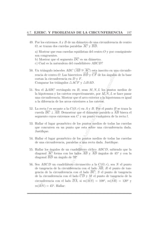 UniversidaddeAntioquia,Depto.deMatematicas
6.7. EJERC. Y PROBLEMAS DE LA CIRCUNFERENCIA 197
49. Por los extremos A y B de un di´ametro de una circunferencia de centro
O, se trazan dos cuerdas paralelas AC y BD.
a) Mostrar que esas cuerdas equidistan del centro O y por consiguiente
son congruentes.
b) Mostrar que el segmento DC es un di´ametro.
c) Cual es la naturaleza del cuadril´atero ABCD?
50. Un tri´angulo is´osceles ABC (AB ∼= AC) esta inscrito en una circunfe-
rencia de centro O. Las bisectrices
−−→
BD y
−→
CF de los ´angulos de la base
cortan la circunferencia en D y F.
Comparar los tri´angulos △ACF y △BAD.
51. Sea el ∆ABC rect´angulo en B, sean M, N, L los puntos medios de
la hipotenusa y los catetos respectivamente, por M, N, L se hace pasar
una circunferencia. Mostrar que el arco exterior a la hipotenusa es igual
a la diferencia de los arcos exteriores a los catetos.
52. La recta l es secante a la C(O, r) en A y B. Por el punto B se traza la
cuerda BC ⊥ AB. Demostrar que el di´ametro paralelo a AB biseca el
segmento cuyos extremos son C y un punto cualquiera de la recta l.
53. Hallar el lugar geom´etrico de los puntos medios de todas las cuerdas
que concurren en un punto que esta sobre una circunferencia dada.
Justiﬁque.
54. Hallar el lugar geom´etrico de los puntos medios de todas las cuerdas
de una circunferencia, paralelas a una recta dada. Justiﬁque.
55. Hallar los ´angulos de un cuadril´atero c´ıclico ABCD, sabiendo que la
diagonal AC forma con los lados AB y AD ´angulos de 45o
y con la
diagonal BD un ´angulo de 70o
56. Sea ABCD un cuadril´atero circunscrito a la C(O, r), sea N el punto
de tangencia de la circunferencia con el lado AB, R el punto de tan-
gencia de la circunferencia con el lado BC, S el punto de tangencia
de la circunferencia con el lado CD y M el punto de tangencia de la
circunferencia con el lado DA, si m(
⌢
MS) = 108o
, m(
⌢
SR) = 120o
y
m(
⌢
RN) = 45o
. Hallar:
 