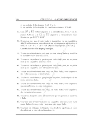 UniversidaddeAntioquia,Depto.deMatematicas
198 CAP´ITULO 6. LA CIRCUNFERENCIA
a) las medidas de los ´angulos A, B, C y D.
b) las medidas de los ´angulos del cuadril´atero inscrito MNRS.
57. Sean
←→
BA y
←→
BD rectas tangentes a la circunferencia C(O, r) en los
puntos A, D, sea C ∈ BA, sea
←→
CE tangente a la circunferencia en E.
Demostrar que BOC ∼= DAE.
58. Demostrar que una circunferencia es inscriptible en un cuadril´atero
ABCD sii la suma de las medidas de los lados opuestos son iguales, es
decir, sii AB + CD = BC + AD. (Ayuda: suponga que AB > BC)
Construcciones con regla y comp´as.
59. Trazar una circunferencia que pase por dos puntos dados y su centro
se encuentre sobre una recta dada.
60. Trazar una circunferencia que tenga un radio dado, pase por un punto
dado y sea tangente a una recta dada.
61. Trazar una circunferencia que tenga un radio dado, pase por un punto
dado y sea tangente a otra circunferencia dada.
62. Trazar una circunferencia que tenga un radio dado y sea tangente a
dos rectas dadas que se interceptan.
63. Trazar una circunferencia que pase por un punto y sea tangente a dos
rectas paralelas dadas.
64. Trazar una circunferencia que tenga un radio dado y sea tangente a
una circunferencia y a una recta dadas.
65. Trazar una circunferencia que tenga un radio dado y sea tangente a
dos circunferencias dadas.
66. Trazar una tangente a una circunferencia que sea paralela a una recta
l dada.
67. Construir una circunferencia que sea tangente a una recta dada en un
punto dado sobre esta recta y pase por otro punto dado.
68. Construir un tri´angulo rect´angulo, conociendo la hipotenusa y sobre
ella, el pie de la bisectriz del ´angulo recto.
 