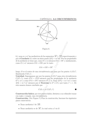 UniversidaddeAntioquia,Depto.deMatematicas
156 CAP´ITULO 6. LA CIRCUNFERENCIA
O
A
B
m
m’
C
Figura 6.
6.); sean m y m′
las mediatrices de los segmentos AC y AB respectivamente y
por el Corolario 13. existe un ´unico punto {O} = m∩m′
. Por las propiedades
de la mediatriz se tiene que, como O ∈ m entonces OA = OC y similarmente,
como O ∈ m′
entonces OA = OB, por lo tanto
OA = OB = OC
luego, O es el centro de una circunferencia que pasa por los puntos A, B, C,
llam´emosla C(O, r) .
Unicidad. Supongamos que por los puntos A, B, C pasa otra circunferencia
C(O′
, r′
); como O′
A = O′
B entonces por las propiedades de la mediatriz
O′
∈ m′
y como O′
A = O′
C entonces O′
∈ m, luego {O′
} = m ∩ m′
y como
{O} = m ∩ m′
entonces por el Teorema 1. O′
≡ O y por tanto r′
= r. De
esta manera hemos concluido que
C(O, r) ≡ C(O′
, r′
)
Construcci´on b´asica: por tres puntos dados, distintos y no colineales trazar
con regla y comp´as, una circunferencia.
Construcci´on. (Ver Figura 7.) Para la construcci´on, haremos los siguientes
pasos consecutivos.
Trazo mediatriz l de AB .
Trazo mediatriz m de AC, la cual corta a l en O.
 