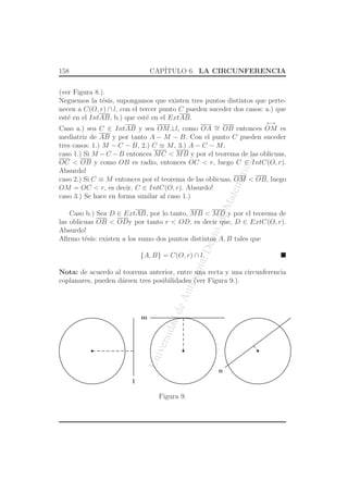 UniversidaddeAntioquia,Depto.deMatematicas
158 CAP´ITULO 6. LA CIRCUNFERENCIA
(ver Figura 8.).
Neguemos la t´esis, supongamos que existen tres puntos distintos que perte-
necen a C(O, r) ∩ l, con el tercer punto C pueden suceder dos casos: a.) que
est´e en el IntAB, b.) que est´e en el ExtAB.
Caso a.) sea C ∈ IntAB y sea OM⊥l, como OA ∼= OB entonces
←→
OM es
mediatriz de AB y por tanto A − M − B. Con el punto C pueden suceder
tres casos: 1.) M − C − B, 2.) C ≡ M, 3.) A − C − M.
caso 1.) Si M −C −B entonces MC < MB y por el teorema de las oblicuas,
OC < OB y como OB es radio, entonces OC < r, luego C ∈ IntC(O, r).
Absurdo!
caso 2.) Si C ≡ M entonces por el teorema de las oblicuas, OM < OB, luego
OM = OC < r, es decir, C ∈ IntC(O, r). Absurdo!
caso 3.) Se hace en forma similar al caso 1.)
Caso b.) Sea D ∈ ExtAB, por lo tanto, MB < MD y por el teorema de
las oblicuas OB < ODy por tanto r < OD, es decir que, D ∈ ExtC(O, r).
Absurdo!
Aﬁrmo t´esis: existen a los sumo dos puntos distintos A, B tales que
{A, B} = C(O, r) ∩ l.
Nota: de acuerdo al teorema anterior, entre una recta y una circunferencia
coplanares, pueden d´arsen tres posibilidades (ver Figura 9.).
l
m
n
Figura 9.
 