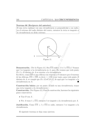 UniversidaddeAntioquia,Depto.deMatematicas
160 CAP´ITULO 6. LA CIRCUNFERENCIA
Teorema 68 (Rec´ıproco del anterior).
Si una recta coplanar con una circunferencia es perpendicular a un radio,
en el extremo del radio distinto del centro, entonces la recta es tangente a
la circunferencia en dicho extremo.
O
l
A B
Figura 11.
Demostraci´on. (Ver la Figura 11.) Sea OA radio y A ∈ l y OA⊥l. Veamos
que l es tangente a la circunferencia en A, para ello veamos que todo punto
B ∈ l y B distinto de A es exterior a la circunferencia.
En efecto, como OB es una oblicua con respecto a O entonces por el teorema
de las oblicuas, OA < OB, es decir r < OB y por tanto, para todo punto B
distinto de A, se cumple que B ∈ ExtC(O, r), de aqu´ı que l es tangente a la
circunferencia en A.
Construcci´on b´asica: por un punto A dado en una circunferencia, trazar
una recta tangente a la circunferencia.
Construcci´on. (Ver Figura 12.) Para la construcci´on, haremos los siguientes
pasos consecutivos.
Uno O con A .
Por A trazo l ⊥ OA, entonces l es tangente a la circunferencia por A.
Justiﬁcaci´on. Como OA ⊥ l y OA es radio, entonces l es tangente a la
circunferencia.
El siguiente teorema se deja como ejercicio.
 