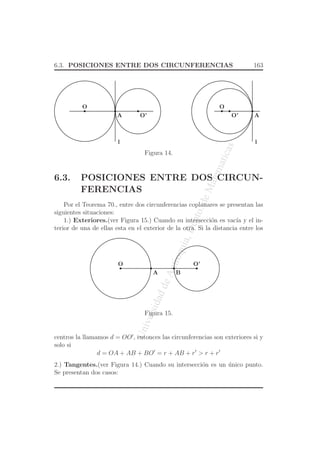 UniversidaddeAntioquia,Depto.deMatematicas
6.3. POSICIONES ENTRE DOS CIRCUNFERENCIAS 163
O
l
A O’
l
O’
O
A
Figura 14.
6.3. POSICIONES ENTRE DOS CIRCUN-
FERENCIAS
Por el Teorema 70., entre dos circunferencias coplanares se presentan las
siguientes situaciones:
1.) Exteriores.(ver Figura 15.) Cuando su intersecci´on es vac´ıa y el in-
terior de una de ellas esta en el exterior de la otra. Si la distancia entre los
O O’
A B
Figura 15.
centros la llamamos d = OO′
, entonces las circunferencias son exteriores si y
solo si
d = OA + AB + BO′
= r + AB + r′
> r + r′
2.) Tangentes.(ver Figura 14.) Cuando su intersecci´on es un ´unico punto.
Se presentan dos casos:
 