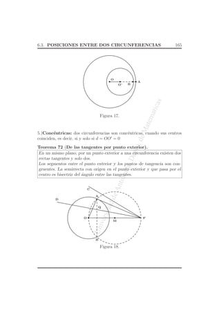UniversidaddeAntioquia,Depto.deMatematicas
6.3. POSICIONES ENTRE DOS CIRCUNFERENCIAS 165
O
A
BO’
Figura 17.
5.)Conc´entricas: dos circunferencias son conc´entricas, cuando sus centros
coinciden, es decir, si y solo si d = OO′
= 0
Teorema 72 (De las tangentes por punto exterior).
En un mismo plano, por un punto exterior a una circunferencia existen dos
rectas tangentes y solo dos.
Los segmentos entre el punto exterior y los puntos de tangencia son con-
gruentes. La semirrecta con origen en el punto exterior y que pasa por el
centro es bisectriz del ´angulo entre las tangentes.
O P
Q
A
C
B
M
D
Figura 18.
 
