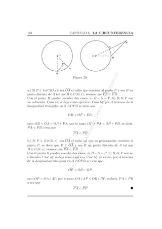 UniversidaddeAntioquia,Depto.deMatematicas
168 CAP´ITULO 6. LA CIRCUNFERENCIA
O O
P
A
B
P
A
B
Figura 20.
a.) Si P ∈ IntC(O, r); sea OA el radio que contiene al punto P y sea B un
punto distinto de A tal que B ∈ C(O, r), veamos que PA < PB.
Con el punto B pueden suceder dos casos: a) B − O − P, b) B, O, P son
no colineales. Caso a): se deja como ejercicio. Caso b): por el teorema de la
desigualdad tri´angular en el △OPB se tiene que
OB < OP + PB,
pero OB = OA = OP + PA, por lo tanto OP + PA < OP + PB, es decir,
PA < PB o sea que
PA < PB
b.) Si P ∈ Ext(O, r), sea OA el radio tal que su prolongaci´on contiene al
punto P, es decir que P ∈
−→
OA y sea B un punto distinto de A tal que
B ∈ C(O, r), veamos que PA < PB.
Con el punto B pueden suceder dos casos: a) B − O − P, b) B, O, P son no
colineales. Caso a): se deja como ejercicio. Caso b): en efecto, por el teorema
de la desigualdad tri´angular en el △OPB se tiene que
OP < OB + BP,
pero OP = OA+AP, por lo tanto OA+AP < OB+BP, es decir, PA < PB
o sea que
PA < PB
 