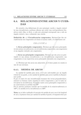 UniversidaddeAntioquia,Depto.deMatematicas
6.4. RELACIONES ENTRE ARCOS Y CUERDAS 169
6.4. RELACIONES ENTRE ARCOS Y CUER-
DAS
De acuerdo a las deﬁniciones de arco principal, cuerda y ´angulo central
en una circunferencia, podemos aﬁrmar que existe una correspondencia biu-
n´ıvoca entre ellas, es decir, a cada arco principal corresponde uno y solo un
´angulo central y una y solamente una cuerda.
Deﬁnici´on 48. a.) Circunferencias congruentes. Decimos que dos cir-
cunferencias son congruentes sii tienen el mismo radio y lo denotamos as´ı:
C(O, r) ∼= C(O′
, r)
b.)Arcos principales congruentes. Decimos que dos arcos principales
en una misma circunferencia o en circunferencias congruentes, son congruentes
si sus ´angulos centrales son congruentes.
c.)Arcos no principales congruentes. Decimos que dos arcos no prin-
cipales en una misma circunferencia o en circunferencias congruentes, son
congruentes si sus respectivos arcos principales asociados son congruentes.
d.) Decimos que dos arcos son adyacentes, si el ´unico punto en com´un es
uno de sus extremos.
6.4.1. MEDIDA DE ARCOS
La unidad de medida para arcos, es el arco sub-tendido por un ´angulo
central de un grado, a esta unidad de medida para arcos tambi´en la llamare-
mos grado.
Si por el centro de una circunferencia trazamos dos rectas perpendiculares,
entonces se forman cuatro ´angulos al centro congruentes y por lo tanto in-
terceptan la circunferencia, formando cuatro arcos principales congruentes y
en consecuencia su medida ser´a 90o
¯
Por lo anterior podemos concluir que la medida de la semicircunferencia es
180o
¯ y la medida de la circunferencia es 360o
¯.
Nota: no se debe confundir el concepto de medida de arco con el de longitud
de arco, el primero tiene por unidad de medida el grado y el segundo tiene por
 