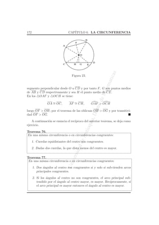 UniversidaddeAntioquia,Depto.deMatematicas
172 CAP´ITULO 6. LA CIRCUNFERENCIA
O
A
C
D
B
G
F
H E
Figura 23.
segmento perpendicular desde O a CD y por tanto F, G son puntos medios
de AB y CD respectivamente y sea H el punto medio de CE.
En los △OAF y △OCH se tiene:
OA ∼= OC, AF ∼= CH, OAF > OCH
luego OF > OH; por el teorema de las oblicuas OH > OG y por transitivi-
dad OF > OG.
A continuaci´on se enuncia el rec´ıproco del anterior teorema, se deja como
ejercicio.
Teorema 76.
En una misma circunferencia o en circunferencias congruentes:
1. Cuerdas equidistantes del centro son congruentes.
2. Dadas dos cuerdas, la que dista menos del centro es mayor.
Teorema 77.
En una misma circunferencia o en circunferencias congruentes:
1. Dos ´angulos al centro son congruentes si y solo si sub-tienden arcos
principales congruentes.
2. Si los ´angulos al centro no son congruentes, el arco principal sub-
tendido por el ´angulo al centro mayor, es mayor. Rec´ıprocamente, si
el arco principal es mayor entonces el ´angulo al centro es mayor.
 