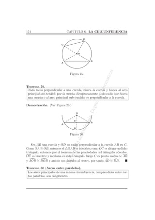 UniversidaddeAntioquia,Depto.deMatematicas
174 CAP´ITULO 6. LA CIRCUNFERENCIA
O
C
A
B
D
Figura 25.
Teorema 79.
Todo radio perpendicular a una cuerda, biseca la cuerda y biseca al arco
principal sub-tendido por la cuerda. Rec´ıprocamente, todo radio que biseca
una cuerda o al arco principal sub-tendido, es perpendicular a la cuerda.
Demostraci´on. (Ver Figura 26.)
O
C
A
B
D
Figura 26.
Sea AB una cuerda y OD un radio perpendicular a la cuerda AB en C.
Como OA ∼= OB, entonces el △OAB es is´osceles; como OC es altura en dicho
tri´angulo, entonces por el teorema de las propiedades del tri´angulo is´osceles,
OC es bisectriz y mediana en ´este tri´angulo, luego C es punto medio de AB
y AOD ∼= DOB y ambos son ´angulos al centro, por tanto
⌢
AD ∼=
⌢
DB.
Teorema 80 (Arcos entre paralelas).
Los arcos principales de una misma circunferencia, comprendidos entre rec-
tas paralelas, son congruentes.
 