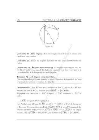 UniversidaddeAntioquia,Depto.deMatematicas
178 CAP´ITULO 6. LA CIRCUNFERENCIA
O
C
A
B
D
γ
β
Figura 30.
Corolario 26 (Arco cap´az). Todos los ´angulos inscritos en el mismo arco
cap´az son congruentes.
Corolario 27. Todos los ´angulos inscritos en una semicircunferencia son
rectos.
Deﬁnici´on 52 (´Angulo semi-inscrito). El ´angulo cuyo v´ertice esta so-
bre la circunferencia, uno de los lados es tangente y el otro es secante a la
circunferencia, se le llama ´angulo semi-inscrito.
Teorema 82 (Del ´angulo semi-inscrito).
La medida del ´angulo semi-inscrito es igual a la mitad de la medida del arco
cuyo interior esta en el interior del ´angulo.
Demostraci´on. Sea
←→
AC una recta tangente a la C(O, r) en A y
←→
AB una
secante con B ∈ C(O, r). Veamos que m(BAC) = 1
2
m(
⌢
AMB).
Se pueden dar tres casos: 1. BAC es agudo. 2. BAC es obtuso. 3. BAC es
recto.
1. BAC es agudo (Ver Figura 31.)
Por Playfair, por B pasa l||
←→
AC, sea D ∈ l ∩ C(O, r) y D = B, luego por
el Teorema de arcos entre paralelas
⌢
AMB ∼=
⌢
AND y por el Teorema de los
alternos internos entre paralelas, CAB ∼= ABD, pero el ABD es un ´angulo
inscrito y la m(ABD) = 1
2
m(
⌢
AND), por lo tanto m(CAB) = 1
2
m(
⌢
AMB).
 