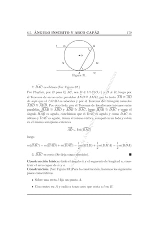 UniversidaddeAntioquia,Depto.deMatematicas
6.5. ´ANGULO INSCRITO Y ARCO CAP´AZ 179
O
CA
BD
MN
l
Figura 31.
2. BAC es obtuso (Ver Figura 32.)
Por Playfair, por B pasa l||
←→
AC, sea D ∈ l ∩ C(O, r) y D = B, luego por
el Teorema de arcos entre paralelas
⌢
ANB ∼=
⌢
AMD, por lo tanto AB ∼= AD
de aqu´ı que el △BAD es is´osceles y por el Teorema del tri´angulo is´osceles
ABD ∼= ADB. Por otro lado, por el Teorema de los alternos internos entre
paralelas, HAB ∼= ABD y ADB ∼= DAC, luego HAB ∼= DAC y como el
´angulo HAB es agudo, concluimos que el DAC es agudo y como BAC es
obtuso y DAC es agudo, tienen el mismo v´ertice, comparten un lado y est´an
en el mismo semiplano entonces
−−→
AD ⊂ Int(BAC)
luego
m(BAC) = m(BAD) + m(DAC) =
1
2
m(
⌢
BLD) +
1
2
m(
⌢
DMA) =
1
2
m(
⌢
BDA)
3. BAC es recto (Se deja como ejercicio).
Construcci´on b´asica: dado el ´angulo α y el segmento de longitud a, cons-
truir el arco capaz de α y a.
Construcci´on. (Ver Figura 33.)Para la construcci´on, haremos los siguientes
pasos consecutivos.
Sobre una recta l ﬁjo un punto A.
Con centro en A y radio a trazo arco que corta a l en B.
 