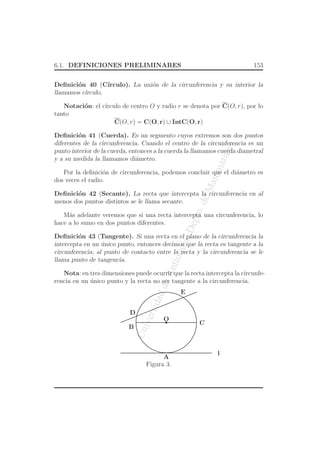 UniversidaddeAntioquia,Depto.deMatematicas
6.1. DEFINICIONES PRELIMINARES 153
Deﬁnici´on 40 (C´ırculo). La uni´on de la circunferencia y su interior la
llamamos c´ırculo.
Notaci´on: el c´ırculo de centro O y radio r se denota por C(O, r), por lo
tanto
C(O, r) = C(O, r) ∪ IntC(O, r)
Deﬁnici´on 41 (Cuerda). Es un segmento cuyos extremos son dos puntos
diferentes de la circunferencia. Cuando el centro de la circunferencia es un
punto interior de la cuerda, entonces a la cuerda la llamamos cuerda diametral
y a su medida la llamamos di´ametro.
Por la deﬁnici´on de circunferencia, podemos concluir que el di´ametro es
dos veces el radio.
Deﬁnici´on 42 (Secante). La recta que intercepta la circunferencia en al
menos dos puntos distintos se le llama secante.
M´as adelante veremos que si una recta intercepta una circunferencia, lo
hace a lo sumo en dos puntos diferentes.
Deﬁnici´on 43 (Tangente). Si una recta en el plano de la circunferencia la
intercepta en un ´unico punto, entonces decimos que la recta es tangente a la
circunferencia; al punto de contacto entre la recta y la circunferencia se le
llama punto de tangencia.
Nota: en tres dimensiones puede ocurrir que la recta intercepta la circunfe-
rencia en un ´unico punto y la recta no ser tangente a la circunferencia.
O
A
l
B
C
D
E
Figura 3.
 