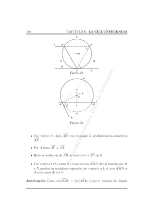 UniversidaddeAntioquia,Depto.deMatematicas
180 CAP´ITULO 6. LA CIRCUNFERENCIA
O
CA
DB
MN
l
H
L
Figura 32.
O
l
m
α
A B
X
Y
M
N
Figura 33.
Con v´ertice A y lado
−→
AB trazo el ´angulo α, produciendo la semirrecta
−−→
AX .
Por A trazo
−→
AY ⊥
−−→
AX.
Hallo m mediatriz de AB, la cual corta a
−→
AY en O.
Con centro en O y radio OA trazo el arco
⌢
AMB, de tal manera que M
y X queden en semiplanos opuestos con respecto a l, el arco
⌢
AMB es
el arco capaz de a y α
Justiﬁcaci´on. Como m(AMB) = 1
2
m(
⌢
ANB) y por el teorema del ´angulo
 