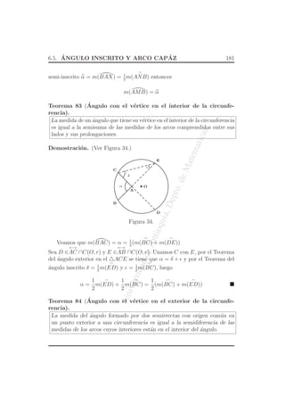 UniversidaddeAntioquia,Depto.deMatematicas
6.5. ´ANGULO INSCRITO Y ARCO CAP´AZ 181
semi-inscrito α = m(BAX) = 1
2
m(
⌢
ANB) entonces
m(AMB) = α
Teorema 83 (´Angulo con el v´ertice en el interior de la circunfe-
rencia).
La medida de un ´angulo que tiene su v´ertice en el interior de la circunferencia
es igual a la semisuma de las medidas de los arcos comprendidos entre sus
lados y sus prolongaciones.
Demostraci´on. (Ver Figura 34.)
O
D
A
C
B
E
α
ǫ
δ
Figura 34.
Veamos que m(BAC) = α = 1
2
(m(
⌢
BC) + m(
⌢
DE))
Sea D ∈
←→
AC ∩C(O, r) y E ∈
←→
AB ∩C(O, r). Unamos C con E, por el Teorema
del ´angulo exterior en el △ACE se tiene que α = δ + ǫ y por el Teorema del
´angulo inscrito δ = 1
2
m(
⌢
ED) y ǫ = 1
2
m(
⌢
BC), luego
α =
1
2
m(
⌢
ED) +
1
2
m(
⌢
BC) =
1
2
(m(
⌢
BC) + m(
⌢
ED))
Teorema 84 (´Angulo con el v´ertice en el exterior de la circunfe-
rencia).
La medida del ´angulo formado por dos semirrectas con origen com´un en
un punto exterior a una circunferencia es igual a la semidiferencia de las
medidas de los arcos cuyos interiores est´an en el interior del ´angulo.
 
