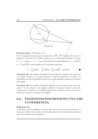 UniversidaddeAntioquia,Depto.deMatematicas
182 CAP´ITULO 6. LA CIRCUNFERENCIA
O
D A
B
C
E
α
ǫ
δ
Figura 35.
Demostraci´on. (Ver Figura 35.)
Sea α el ´angulo formado por las semirrectas
−→
AB y
−→
AC. Unamos B con D, el
´angulo δ es exterior al △ABD, entonces por el teorema del ´angulo exterior
δ = α + ǫ, luego α = δ − ǫ y por el teorema del ´angulo inscrito, δ = 1
2
m(
⌢
BC)
y ǫ = 1
2
m(
⌢
ED), sustituyendo en la expresi´on anterior,
α =
1
2
m(
⌢
BC) −
1
2
m(
⌢
ED) =
1
2
(m(
⌢
BC) − m(
⌢
ED))
Corolario 28. La medida del ´angulo formado por dos semirrectas tangentes
con origen com´un en un punto exterior a una circunferencia, es igual a la
semidiferencia de las medidas de los arcos cuyos interiores est´an en el interior
del ´angulo.
Corolario 29. La medida del ´angulo formado por dos semirrectas, una tan-
gente y la otra secante, con origen com´un en un punto exterior a una cir-
cunferencia, es igual a la semidiferencia de las medidas de los arcos cuyos
interiores est´an en el interior del ´angulo.
6.6. POL´IGONOS INSCRITOS EN UNA CIR-
CUNFERENCIA
Deﬁnici´on 53.
1. Decimos que un pol´ıgono convexo esta inscrito en una circunferencia, si
todos sus v´ertices est´an sobre la circunferencia; de la circunferencia decimos
que esta circunscrita al pol´ıgono.
 