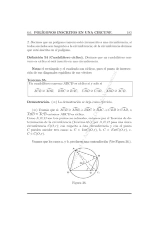 UniversidaddeAntioquia,Depto.deMatematicas
6.6. POL´IGONOS INSCRITOS EN UNA CIRCUNF. 183
2. Decimos que un pol´ıgono convexo est´a circunscrito a una circunferencia, si
todos sus lados son tangentes a la circunferencia; de la circunferencia decimos
que est´a inscrita en el pol´ıgono.
Deﬁnici´on 54 (Cuadril´atero c´ıclico). Decimos que un cuadril´atero con-
vexo es c´ıclico si est´a inscrito en una circunferencia.
Nota: el rect´angulo y el cuadrado son c´ıclicos, pues el punto de intersec-
ci´on de sus diagonales equidista de sus v´ertices
Teorema 85.
Un cuadril´atero convexo ABCD es c´ıclico si y solo si
ACB ∼= ADB, BDC ∼= BAC, CBD ∼= CAD, ABD ∼= ACD.
Demostraci´on. (⇒) La demostraci´on se deja como ejercicio.
(⇐) Veamos que si: ACB ∼= ADB, o BDC ∼= BAC, o CBD ∼= CAD, o
ABD ∼= ACD entonces ABCD es c´ıclico.
Como A, B, D son tres puntos no colineales, entonces por el Teorema de de-
terminaci´on de la circunferencia (Teorema 65.), por A, B, D pasa una ´unica
circunferencia C(O, r); con respecto a ´esta circunferencia y con el punto
C pueden suceder tres casos: a. C ∈ IntC(O, r), b. C ∈ ExtC(O, r), c.
C ∈ C(O, r).
Veamos que los casos a. y b. producen una contradicci´on (Ver Figura 36.).
O
C C1
A
D
B
Figura 36.
 