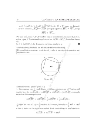 UniversidaddeAntioquia,Depto.deMatematicas
184 CAP´ITULO 6. LA CIRCUNFERENCIA
a. C ∈ IntC(O, r). Sea C1 ∈
←→
DC ∩C(O, r) y C1 = D, luego por la parte
1. de ´este teorema , AC1D ∼= ABD, pero por hip´otesis ABD ∼= ACD, luego
ACD ∼= AC1D.
Por otro lado, como A, C1, C son tres puntos no colineales, entonces el △AC1C
existe y por el Teorema del ´angulo exterior, ACD > AC1C, lo cual es absur-
do.
b. C ∈ ExtC(O, r). Se demuestra en forma similar a a.
Teorema 86 (Teorema de los cuadril´ateros c´ıclicos).
Un cuadril´atero convexo es c´ıclico si y solo si sus ´angulos opuestos son
suplementarios.
O
C
A
D
B
Figura 37.
Demostraci´on. (Ver Figura 37.)
1. Supongamos que el cuadril´atero es c´ıclico, entonces por el Teorema del
´angulo inscrito, m(BAD) = 1
2
m(
⌢
BCD) y m(BCD) = 1
2
m(
⌢
BAD), sumando
´estas dos ´ultimas expresiones,
m(BAD) + m(BCD) =
1
2
m(
⌢
BCD) +
1
2
m(
⌢
BAD) =
1
2
(m(
⌢
BCD)+m(
⌢
BAD)) =
1
2
(medida de la circunferencia) =
1
2
360o
¯ = 180o
¯
Como la suma de los ´angulos interiores de un cuadril´atero es 360o
¯ entonces
m(ABC) + m(ADC) = 180o
¯.
 