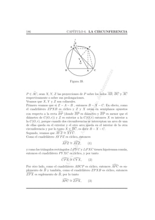 UniversidaddeAntioquia,Depto.deMatematicas
186 CAP´ITULO 6. LA CIRCUNFERENCIA
O
X C
A
B
P
Y
Z
Figura 39.
P ∈
⌢
AC, sean X, Y, Z las proyecciones de P sobre los lados AB, BC y AC
respectivamente o sobre sus prolongaciones.
Veamos que X, Y y Z son colineales.
Primero veamos que si Z − A − B , entonces B − X − C. En efecto, como
el cuadril´atero ZPXB es c´ıclico y Z y X est´an en semiplanos opuestos
con respecto a la recta
←→
BP (donde BP es di´ametro y BP es menor que el
di´ametro de C(O, r)) y Z es exterior a la C(O, r) entonces X es interior a
la C(O, r), porque cuando dos circunferencias se interceptan un arco de una
de ellas queda en el exterior y el otro arco queda en el interior de la otra
circunferencia y por lo tanto X ∈ BC, es decir B − X − C.
Segundo, veamos que AY Z ∼= XY C.
Como el cuadril´atero AY PZ es c´ıclico, entonces
APZ ∼= AY Z, (1)
y como los tri´angulos rect´angulos △PY C y △PXC tienen hipotenusa com´un,
entonces el cuadril´atero PY XC es c´ıclico, y por tanto
CPX ∼= CY X, (2)
Por otro lado, como el cuadril´atero ABCP es c´ıclico, entonces APC es su-
plemento de B y tambi´en, como el cuadril´atero ZPXB es c´ıclico, entonces
ZPX es suplemento de B, por lo tanto
APC ∼= ZPX, (3)
 