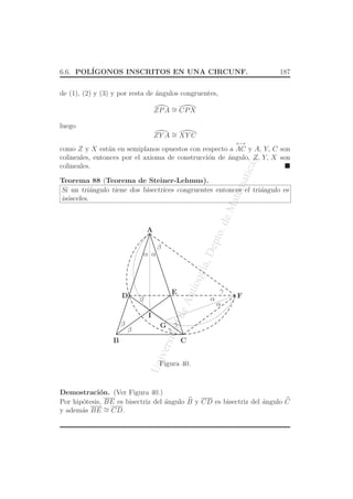 UniversidaddeAntioquia,Depto.deMatematicas
6.6. POL´IGONOS INSCRITOS EN UNA CIRCUNF. 187
de (1), (2) y (3) y por resta de ´angulos congruentes,
ZPA ∼= CPX
luego
ZY A ∼= XY C
como Z y X est´an en semiplanos opuestos con respecto a
←→
AC y A, Y, C son
colineales, entonces por el axioma de construcci´on de ´angulo, Z, Y, X son
colineales.
Teorema 88 (Teorema de Steiner-Lehmus).
Si un tri´angulo tiene dos bisectrices congruentes entonces el tri´angulo es
is´osceles.
B
A
C
FD
E
G
I
β
β
α
β
α
γ
γ
γ
α
αβ
Figura 40.
Demostraci´on. (Ver Figura 40.)
Por hip´otesis, BE es bisectriz del ´angulo B y CD es bisectriz del ´angulo C
y adem´as BE ∼= CD.
 
