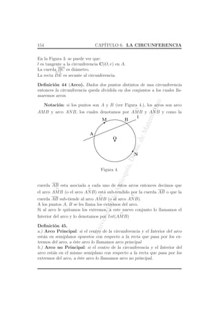 UniversidaddeAntioquia,Depto.deMatematicas
154 CAP´ITULO 6. LA CIRCUNFERENCIA
En la Figura 3. se puede ver que:
l es tangente a la circunferencia C(O, r) en A.
La cuerda BC es di´ametro.
La recta
←→
DE es secante al circunferencia.
Deﬁnici´on 44 (Arco). Dados dos puntos distintos de una circunferencia
entonces la circunferencia queda dividida en dos conjuntos a los cuales lla-
maremos arcos.
Notaci´on: si los puntos son A y B (ver Figura 4.), los arcos son arco
AMB y arco ANB, los cuales denotamos por
⌢
AMB y
⌢
ANB y como la
O
l
M
N
A
B
Figura 4.
cuerda AB esta asociada a cada uno de ´estos arcos entonces decimos que
el arco
⌢
AMB (o el arco
⌢
ANB) est´a sub-tendido por la cuerda AB o que la
cuerda AB sub-tiende al arco
⌢
AMB (o al arco
⌢
ANB).
A los puntos A, B se les llama los extremos del arco.
Si al arco le quitamos los extremos, a este nuevo conjunto lo llamamos el
Interior del arco y lo denotamos por Int(
⌢
AMB)
Deﬁnici´on 45.
a.) Arco Principal: si el centro de la circunferencia y el Interior del arco
est´an en semiplanos opuestos con respecto a la recta que pasa por los ex-
tremos del arco, a ´este arco lo llamamos arco principal
b.) Arco no Principal: si el centro de la circunferencia y el Interior del
arco est´an en el mismo semiplano con respecto a la recta que pasa por los
extremos del arco, a ´este arco lo llamamos arco no principal.
 