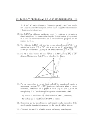 UniversidaddeAntioquia,Depto.deMatematicas
6.7. EJERC. Y PROBLEMAS DE LA CIRCUNFERENCIA 193
B, B′
y C, C′
respectivamente. Demostrar que
←→
BC y
←→
B′
C′
son parale-
las. Hacer la demostraci´on para los dos casos: tangentes exteriormente
y tangentes interiormente.
15. Sea ∆ABC un tri´angulo rect´angulo en A, I el centro de la circunferen-
cia en la cual est´a circunscrito el tri´angulo. Demostrar que la hipotenusa
es el lado del cuadrado inscrito en la circunferencia que pasa por los
puntos B, C, I.
16. Un tri´angulo ∆ABC est´a inscrito en una circunferencia C(O, r); se
trazan las alturas AD y BF, que se cortan en H; se prolonga AD
hasta que encuentre a C(O, r) en M. Demostrar que HD ∼= DM.
17. Sea M el punto medio del lado AB en el △ABC y sean AH2 y BH1
alturas. Mostrar que △H1MH2 es is´osceles.(Ver ﬁgura)
A
B
C
H1
H2
M
18. Por un punto A de la cuerda diametral DE de una circunferencia, se
trazan dos cuerdas CC′ y BB′ igualmente inclinadas sobre la cuerda
diametral, cort´andola en el punto A entre O y E, con B, C en un
semiplano y B′
, C′
en el semiplano opuesto con respecto a
←→
DE.
a) Indicar la naturaleza del cuadril´atero BCB′
C′
(Justiﬁcar).
b) probar que el cuadril´atero CBOA es c´ıclico.
19. Demostrar que las tres alturas de un tri´angulo son las bisectrices de los
´angulos del tri´angulo determinado por los pies de dichas alturas.
20. Construir un trapecio is´osceles, dadas las bases y una diagonal.
 