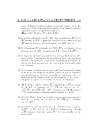 UniversidaddeAntioquia,Depto.deMatematicas
6.7. EJERC. Y PROBLEMAS DE LA CIRCUNFERENCIA 195
puntos de tangencia, c) la medida de los arcos sub-tendidos por las dos
tangentes y d) la medida del ´angulo central que se forma al trazar los
segmentos radiales a los puntos de tangencia.
(Rta.: a)108o
, b) 36o
, c) 72o
y 288o
, d) 72o
)
33. Se inscribe un tri´angulo is´osceles ABC en un circunferencia. AB ∼= AC,
−−→
AX bisectriz de BAC; X pertenece a la circunferencia. Demostrar que
−−→
AX pasa por el centro del circunferencia y que ABX es recto.
34. El tri´angulo ∆ABC es is´osceles con AB ∼= AC y esta inscrito en una
circunferencia. X ∈
⌢
BC . Demuestre que
−−→
XA es bisectriz de BXC.
35. Se tienen dos circunferencias exteriores y se trazan las tangentes inte-
riores a ´estas. Demostrar que los segmentos de ´estas tangentes deter-
minados por los puntos de tangencia son congruentes y que el punto de
intersecci´on de dichas tangentes y los centros de las dos circunferencias
son colineales.
36. Se tienen dos circunferencias no congruentes. Si a dichas circunferencias
se les trazan dos tangentes exteriores, demostrar que los segmentos
determinados por los puntos de tangencia son congruentes y que si se
prolongan dichas tangentes hasta que se intersecten en un punto P,
este punto es colineal con los centros de las dos circunferencias.
37. AB CD en el trapecio ABCD.
−→
AY es bisectriz de A.
−−→
BY es bisectriz
de B.
−−→
CX es bisectriz de C.
−−→
DX es bisectriz de D.
−−→
DX ∩
−→
AY = {M},
−−→
CX ∩
−−→
BY = {N}. Demostrar que MXNY es c´ıclico
y XY es di´ametro de la circunferencia circunscrita a MXNY .
38. C(O, r) y C(O1, r1) son dos circunferencias no congruentes, tangentes
en T. A, C ∈ C(O, r) y B, D ∈ C(O1, r1). AB ∩CD = {T}. Demostrar
que AC BD.
39. Sean C(O, r), C(O′
, r′
) secantes en A y B. Por B se traza el segmen-
to MN, con M ∈ C(O, r) y N ∈ C(O′
, r′
). Demostrar que el ´angulo
MAN permanece constante cuando M y N se mueven sobre las cir-
cunferencias.
 
