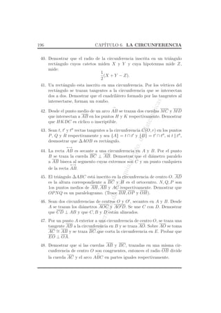 UniversidaddeAntioquia,Depto.deMatematicas
196 CAP´ITULO 6. LA CIRCUNFERENCIA
40. Demostrar que el radio de la circunferencia inscrita en un tri´angulo
rect´angulo cuyos catetos miden X y Y y cuya hipotenusa mide Z,
mide:
1
2
(X + Y − Z).
41. Un rect´angulo esta inscrito en una circunferencia. Por los v´ertices del
rect´angulo se trazan tangentes a la circunferencia que se intersectan
dos a dos. Demostrar que el cuadril´atero formado por las tangentes al
intersectarse, forman un rombo.
42. Desde el punto medio de un arco
⌢
AB se trazan dos cuerdas MC y MD
que intersectan a AB en los puntos H y K respectivamente. Demostrar
que HKDC es c´ıclico o inscriptible.
43. Sean t, t′
y t′′
rectas tangentes a la circunferencia C(O, r) en los puntos
P, Q y R respectivamente y sea {A} = t ∩ t′
y {B} = t′
∩ t′′
, si t || t′′
,
desmostrar que ∆AOB es rect´angulo.
44. La recta
←→
AB es secante a una circunferencia en A y B. Por el punto
B se traza la cuerda BC ⊥ AB. Demostrar que el di´ametro paralelo
a AB biseca al segmento cuyas extremos son C y un punto cualquiera
de la recta
←→
AB.
45. El tri´angulo ∆ABC est´a inscrito en la circunferencia de centro O. AD
es la altura correspondiente a BC y H es el ortocentro. N, Q, P son
1os puntos medios de AH, AB y AC respectivamente. Demostrar que
OPNQ es un paralelogramo. (Trace BH, OP y OH).
46. Sean dos circunferencias de centros O y O′
, secantes en A y B. Desde
A se trazan los di´ametros AOC y AO′D. Se une C con D. Demostrar
que CD ⊥ AB y que C, B y D est´an alineados.
47. Por un punto A exterior a una circunferencia de centro O, se traza una
tangente AB a la circunferencia en B y se traza AO. Sobre AO se toma
AC ∼= AB y se traza BC que corta la circunferencia en E. Probar que
EO ⊥ OA.
48. Demostrar que si las cuerdas AB y BC, trazadas en una misma cir-
cunferencia de centro O son congruentes, entonces el radio OB divide
la cuerda AC y el arco
⌢
ABC en partes iguales respectivamente.
 