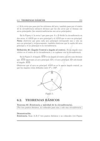 UniversidaddeAntioquia,Depto.deMatematicas
6.2. TEOREMAS B´ASICOS 155
c.) Si la recta que pasa por los extremos del arco, tambi´en pasa por el centro
de la circunferencia entonces decimos que los dos arcos que se forman son
arcos principales (las semicircunferencias son arcos principales).
En la Figura 4. la recta l que pasa por A y B divide la circunferencia en
dos arcos, el
⌢
AMB que es arco principal y el
⌢
ANB que es arco no principal.
Nota: obs´ervese que para cada arco principal corresponde uno y solo un
arco no principal y rec´ıprocamente, tambi´en obs´ervese que la uni´on del arco
principal y el no principal es la circunferencia.
Deﬁnici´on 46 (´Angulo Central o ´angulo al centro). Es un ´angulo cuyo
v´ertice es el centro de la circunferencia y es coplanar con la circunferencia.
En la Figura 5. el ´angulo AOB es un ´angulo al centro; en este caso decimos
que AOB intercepta al arco principal
⌢
AB y el arco principal
⌢
AB sub-tiende
al ´angulo AOB.
Obs´ervese que al arco no principal
⌢
AMB no se le asocia ´angulo central, ya
que los ´angulos est´an deﬁnidos entre 00
y 1800
.
O
A
B
M
Figura 5.
6.2. TEOREMAS B´ASICOS
Teorema 65 (Existencia y unicidad de la circunferencia).
Por tres puntos distintos, no colineales pasa una y solo una circunferencia.
Demostraci´on.
Existencia. Sean A, B, C tres puntos distintos y no colineales (ver Figura
 