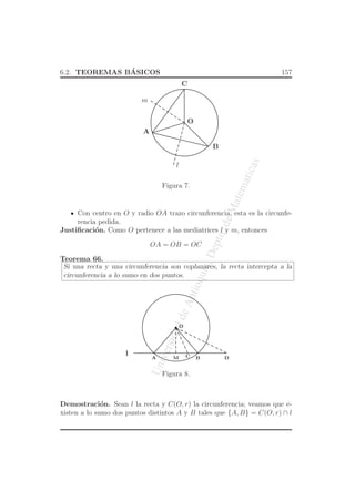 UniversidaddeAntioquia,Depto.deMatematicas
6.2. TEOREMAS B´ASICOS 157
O
A
B
m
l
C
Figura 7.
Con centro en O y radio OA trazo circunferencia, esta es la circunfe-
rencia pedida.
Justiﬁcaci´on. Como O pertenece a las mediatrices l y m, entonces
OA = OB = OC
Teorema 66.
Si una recta y una circunferencia son coplanares, la recta intercepta a la
circunferencia a lo sumo en dos puntos.
O
l
A BM DC
Figura 8.
Demostraci´on. Sean l la recta y C(O, r) la circunferencia; veamos que e-
xisten a lo sumo dos puntos distintos A y B tales que {A, B} = C(O, r) ∩ l
 