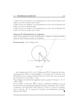 UniversidaddeAntioquia,Depto.deMatematicas
6.2. TEOREMAS B´ASICOS 159
1. Que la recta sea exterior a la circunferencia; en ´este caso la distancia del
centro a la recta es mayor que el radio.
2. Que la recta sea tangente a la circunferencia; en ´este caso la distancia del
centro a la recta es igual al radio.
3. Que la recta sea secante a la circunferencia; en ´este caso la distancia del
centro a la recta es menor que el radio.
Teorema 67 (Propiedad de la tangente).
Toda recta coplanar con una circunferencia y tangente a ella es perpendi-
cular al radio trazado al punto de tangencia.
Demostraci´on. (Ver la Figura 10.)
O
l
BA C
Figura 10.
Sea l tangente a la C(O, r) en A. Veamos que OA⊥l. Neguemos esta t´esis:
supongamos que OA no es perpendicular a l, entonces por el teorema de la
perpendicular por un punto exterior a una recta, existe una recta m que pasa
por O tal que m⊥l, sea {B} = l ∩ m.
Por el Axioma de construcci´on segmento existe un punto C tal que A−B−C
y BC ∼= AB.
En el △OAC se tiene que OB es altura y tambi´en es mediana y por el
teorema de las propiedades del tri´angulo is´osceles, concluimos que el △OAC
es is´osceles y por tanto OA ∼= OC, luego C ∈ C(O, r) y como A es distinto
de C, ya que A − B − C, entonces l es secante a la circunferencia. Absurdo!
Aﬁrmo t´esis: OB⊥l.
 