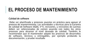 EL PROCESO DE MANTENIMIENTO
Calidad de software
Debe ser planificado y procesos puestos en práctica para apoyar el
proceso de mantenimiento. Las actividades y técnicas para la Garantía
de calidad de Software (SQA), V*V, revisiones, y revisiones de cuentas
deben ser seleccionadas de común acuerdo con todos los otros
procesos para alcanzar el nivel deseado de calidad. También le
recomiendan que el mantenedor adapte los procesos de desarrollos
de software, técnicos y entregables, por ejemplo probando la
documentación, y pruebe resultado
 
