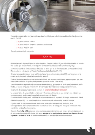 13
Tres están relacionadas con la presión que da el ventilador para distintos caudales (son las denomina-
das Pt, Pe, Pd).
> Pe
: es la Presión Estática
> Pd
: es la Presión Dinámica (debido a la velocidad)
> Pt
: es la Presión Total
Cumpliéndose en todo momento:
Obsérvese que a descarga libre, es decir cuando la Presión Estática (Pe
) es nula, el ventilador da el máx-
imo caudal que puede mover; en este punto la Presión Total es igual a la Dinámica (Pt
= Pd
).
Asimismo, cuando el ventilador está obturado, es decir que da el mínimo caudal, la Presión Dinámica
(Pd
) es nula; en este punto, la Presión Total es igual a la Estática (Pt
= Pe
).
Otra curva que podemos ver en el gráfico es: la curva de potencia absorbida (W), que leeremos en la
escala vertical situada más a la izquierda (en watios).
Esta curva nos da la potencia que consume el motor que acciona el ventilador, y podemos ver que pre-
senta un máximo (en la figura corresponde al punto de caudal 3.000 m3
/h).
También tenemos representada la curva de rendimiento (η), que se lee en % en la escala vertical inter-
media, se puede ver que el rendimiento del ventilador depende del caudal que está moviendo.
El conjunto de estas curvas recibe el nombre de característica de un ventilador.
La característica de un ventilador es la mejor referencia del mismo, ya que siempre nos indicará su
comportamiento según sea el caudal y la presión que esté dando.
En los catálogos comerciales, suele darse solamente una curva, que es la de mayor importancia. La de
Presión Estática (Pe
). Los servicios técnicos suministran más información si se les solicita.
El punto ideal de funcionamiento del ventilador, aquél para el que ha sido diseñado, es el
correspondiente al máximo rendimiento. Cuanto más cerca de este punto trabaje el ventilador, más
económico será su funcionamiento.
El punto R de la fig. 6.18 se conoce como punto de desprendimientos, y la zona a la izquierda de éste es
de funcionamiento inestable. Debe, por tanto, escogerse el ventilador de manera que el punto de tra-
bajo esté a la derecha de R; de esta manera se evita la inestabilidad de funcionamiento.
Pt
= Pe
+ Pd
 