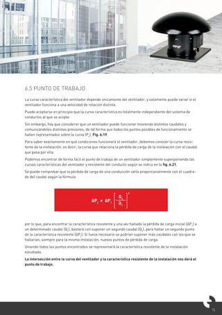 15
6.5 PUNTO DE TRABAJO
La curva característica del ventilador depende únicamente del ventilador, y solamente puede variar si el
ventilador funciona a una velocidad de rotación distinta.
Puede aceptarse en principio que la curva característica es totalmente independiente del sistema de
conductos al que se acople.
Sin embargo, hay que considerar que un ventilador puede funcionar moviendo distintos caudales y
comunicándoles distintas presiones, de tal forma que todos los puntos posibles de funcionamiento se
hallen representados sobre la curva (Pe
), Fig. 6.19.
Para saber exactamente en qué condiciones funcionará el ventilador, debemos conocer la curva resis-
tente de la instalación, es decir, la curva que relaciona la pérdida de carga de la instalación con el caudal
que pasa por ella.
Podemos encontrar de forma fácil el punto de trabajo de un ventilador simplemente superponiendo las
curvas características del ventilador y resistente del conducto según se indica en la fig. 6.21.
Se puede comprobar que la pérdida de carga de una conducción varía proporcionalmente con el cuadra-
do del caudal según la fórmula
por lo que, para encontrar la característica resistente y una vez hallada la pérdida de carga inicial (ΔP1
) a
un determinado caudal (Q1
), bastará con suponer un segundo caudal (Q2
), para hallar un segundo punto
de la característica resistente (ΔP2
). Si fuese necesario se podrían suponer más caudales con los que se
hallarían, siempre para la misma instalación, nuevos puntos de pérdida de carga.
Uniendo todos los puntos encontrados se representará la característica resistente de la instalación
estudiada.
La intersección entre la curva del ventilador y la característica resistente de la instalación nos dará el
punto de trabajo.
ΔP2
= ΔP1
Q2
Q1
2
 