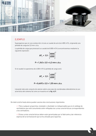 17
EJEMPLO
Supongamos que en una conducción circula un caudal de aire de 6.000 m3
/h, originando una
pérdida de carga de 3,5 mm c.d.a.
La pérdida de carga que provocará un caudal de 8.000 m3
/h la encontraremos mediante la
siguiente expresión:
Si el caudal lo suponemos de 4.000 m3
/h la pérdida de carga será:
Llevando todo este conjunto de valores sobre unos ejes de coordenadas obtendremos la car-
acterística del sistema tal como se muestra en la fig. 4.21.
ΔP2
= 3,5 ·
8000
6000
2
P = 1,342 x 3,5 = 6,2 mm c.d.a.
ΔP2
= 3,5 ·
4000
6000
2
P = 0,6692 x 3,5 = 1,55 mm c.d.a.
De todo lo dicho hasta ahora pueden sacarse dos conclusiones importantes:
> 1 Para cualquier proyectista, instalador o diseñador es indispensable que en el catálogo de
ventiladores que esté consultando estén reflejadas las curvas características correspondientes
a los ventiladores.
> 2 Estas curvas características deben estar garantizadas por el fabricante y dar referencia
expresa de la normalización que se ha utilizado para lograrlas.
 