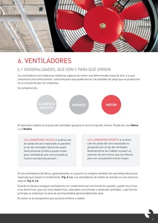 3
6.1 GENERALIDADES, QUÉ SON Y PARA QUÉ SIRVEN
Los ventiladores son máquinas rotatorias capaces de mover una determinada masa de aire, a la que
comunican una cierta presión, suficiente para que pueda vencer las pérdidas de carga que se producirán
en la circulación por los conductos.
Se componen de:
El elemento rotativo es la pieza del ventilador que gira en torno al eje del mismo. Puede ser una Hélice
o un Rodete.
En los ventiladores de hélice, generalmente, el conjunto se compone también de una embocadura aca-
mpanada que mejora el rendimiento, Fig. 6.1.a. Los ventiladores de rodete se montan en una voluta en
espiral, Fig. 6.1.b.
Cuando se desea conseguir ventiladores con rendimiento por encima de los usuales, puede recurrirse
a las directrices, que son unos álabes fijos, colocados a la entrada o salida del ventilador, cuya función
principal es enderezar la vena de aire haciéndola aproximadamente axial.
El motor es el componente que acciona la hélice o rodete.
6. VENTILADORES
ELEMENTO
ROTATIVO
SOPORTE MOTOR
LO LLAMAREMOS HÉLICE si la dirección
de salida del aire impulsado es paralela
el eje del ventilador (dirección axial).
Generalmente la hélice puede mover
gran cantidad de aire comunicando al
mismo una discreta presión.
LO LLAMAREMOS RODETE si la direc-
ción de salida del aire impulsado es
perpendicular al eje del ventilador.
Generalmente los rodetes mueven un
volumen de aire menor que las hélices,
pero con una presión mucho mayor.
 