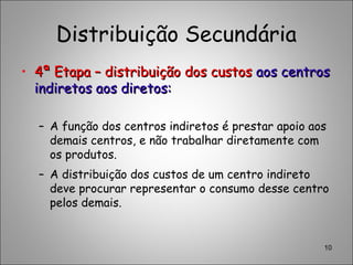 Distribuição Secundária
• 4ª Etapa – distribuição dos custos4ª Etapa – distribuição dos custos aos centrosaos centros
indiretos aos diretos:indiretos aos diretos:
– A função dos centros indiretos é prestar apoio aos
demais centros, e não trabalhar diretamente com
os produtos.
– A distribuição dos custos de um centro indireto
deve procurar representar o consumo desse centro
pelos demais.
10
 