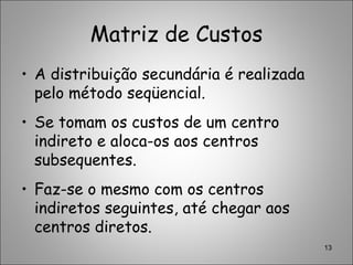 Matriz de Custos
• A distribuição secundária é realizada
pelo método seqüencial.
• Se tomam os custos de um centro
indireto e aloca-os aos centros
subsequentes.
• Faz-se o mesmo com os centros
indiretos seguintes, até chegar aos
centros diretos.
13
 