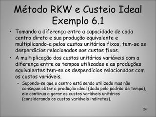 Método RKW e Custeio Ideal
Exemplo 6.1
• Tomando a diferença entre a capacidade de cada
centro direto e sua produção equivalente e
multiplicando-a pelos custos unitários fixos, tem-se os
desperdícios relacionados aos custos fixos.
• A multiplicação dos custos unitários variáveis com a
diferença entre os tempos utilizados e as produções
equivalentes tem-se os desperdícios relacionados com
os custos variáveis.
– Supondo-se que o centro está sendo utilizado mas não
consegue obter a produção ideal (dada pelo padrão de tempo),
ele continua a gerar os custos variáveis unitários
(considerando os custos variáveis indiretos).
24
 