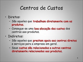 Centros de Custos
• Diretos:
– São aqueles que trabalham diretamente com ostrabalham diretamente com os
produtos.produtos.
– Consegue-se uma boa alocação dos custosboa alocação dos custos dos
centros aos produtos.
• Indiretos:
– São aqueles que prestam apoio aos centros diretosprestam apoio aos centros diretos
e serviços para a empresa em geral.
– Seus custos são relacionados a outros centroscustos são relacionados a outros centros
diretamente relacionados aos produtos.diretamente relacionados aos produtos.
4
 