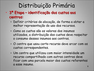 Distribuição Primária
• 3ª Etapa – identificação dos custos aos3ª Etapa – identificação dos custos aos
centros:centros:
– Definir critérios de alocação, de forma a obter a
melhor representação do uso dos recursos.
– Como os custos são os valores dos insumos
utilizados, a distribuição dos custos deve respeitar
o consumo desses insumos aos centros.
– O centro que usou certo recurso deve arcar com os
custos correspondentes.
– Um centro que utilizou com maior intensidade um
recurso compartilhado com outros centros deve
ficar com uma parcela maior dos custos referentes
a esse insumo.
8
 