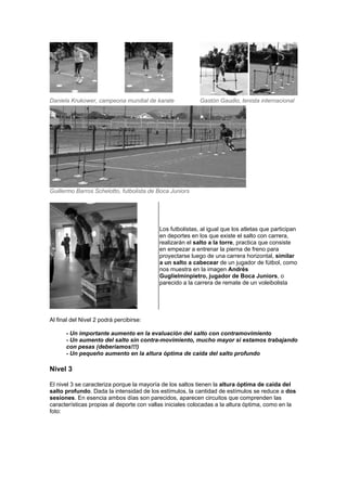 Daniela Krukower, campeona mundial de karate Gastón Gaudio, tenista internacional
Guillermo Barros Schelotto, futbolista de Boca Juniors
Los futbolistas, al igual que los atletas que participan
en deportes en los que existe el salto con carrera,
realizarán el salto a la torre, practica que consiste
en empezar a entrenar la pierna de freno para
proyectarse luego de una carrera horizontal, similar
a un salto a cabecear de un jugador de fútbol, como
nos muestra en la imagen Andrés
Guglielminpietro, jugador de Boca Juniors, o
parecido a la carrera de remate de un voleibolista
Al final del Nivel 2 podrá percibirse:
- Un importante aumento en la evaluación del salto con contramovimiento
- Un aumento del salto sin contra-movimiento, mucho mayor si estamos trabajando
con pesas (deberíamos!!!)
- Un pequeño aumento en la altura óptima de caída del salto profundo
Nivel 3
El nivel 3 se caracteriza porque la mayoría de los saltos tienen la altura óptima de caída del
salto profundo. Dada la intensidad de los estímulos, la cantidad de estímulos se reduce a dos
sesiones. En esencia ambos días son parecidos, aparecen circuitos que comprenden las
características propias al deporte con vallas iniciales colocadas a la altura óptima, como en la
foto:
 