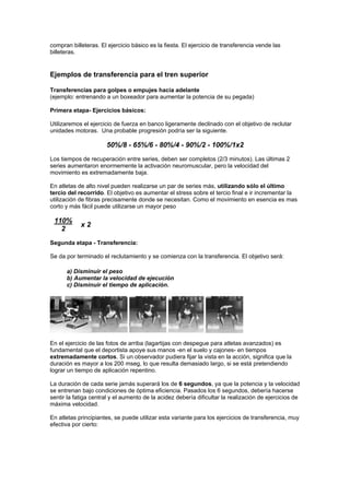 compran billeteras. El ejercicio básico es la fiesta. El ejercicio de transferencia vende las
billeteras.
Ejemplos de transferencia para el tren superior
Transferencias para golpes o empujes hacia adelante
(ejemplo: entrenando a un boxeador para aumentar la potencia de su pegada)
Primera etapa- Ejercicios básicos:
Utilizaremos el ejercicio de fuerza en banco ligeramente declinado con el objetivo de reclutar
unidades motoras. Una probable progresión podría ser la siguiente.
50%/8 - 65%/6 - 80%/4 - 90%/2 - 100%/1x2
Los tiempos de recuperación entre series, deben ser completos (2/3 minutos). Las últimas 2
series aumentaron enormemente la activación neuromuscular, pero la velocidad del
movimiento es extremadamente baja.
En atletas de alto nivel pueden realizarse un par de series más, utilizando sólo el último
tercio del recorrido. El objetivo es aumentar el stress sobre el tercio final e ir incrementar la
utilización de fibras precisamente donde se necesitan. Como el movimiento en esencia es mas
corto y más fácil puede utilizarse un mayor peso
110%
2
x 2
Segunda etapa - Transferencia:
Se da por terminado el reclutamiento y se comienza con la transferencia. El objetivo será:
a) Disminuir el peso
b) Aumentar la velocidad de ejecución
c) Disminuir el tiempo de aplicación.
En el ejercicio de las fotos de arriba (lagartijas con despegue para atletas avanzados) es
fundamental que el deportista apoye sus manos -en el suelo y cajones- en tiempos
extremadamente cortos. Si un observador pudiera fijar la vista en la acción, significa que la
duración es mayor a los 200 mseg, lo que resulta demasiado largo, si se está pretendiendo
lograr un tiempo de aplicación repentino.
La duración de cada serie jamás superará los de 6 segundos, ya que la potencia y la velocidad
se entrenan bajo condiciones de óptima eficiencia. Pasados los 6 segundos, debería hacerse
sentir la fatiga central y el aumento de la acidez debería dificultar la realización de ejercicios de
máxima velocidad.
En atletas principiantes, se puede utilizar esta variante para los ejercicios de transferencia, muy
efectiva por cierto:
 