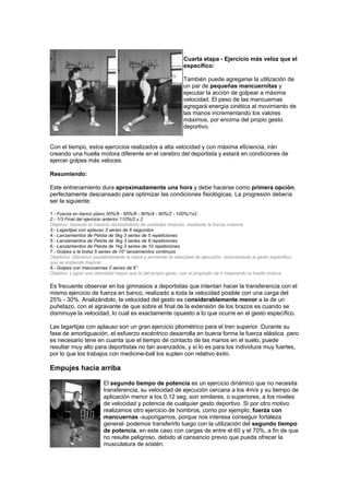 Cuarta etapa - Ejercicio más veloz que el
específico:
También puede agregarse la utilización de
un par de pequeñas mancuernitas y
ejecutar la acción de golpear a máxima
velocidad. El peso de las mancuernas
agregará energía cinética al movimiento de
las manos incrementando los valores
máximos, por encima del propio gesto
deportivo.
Con el tiempo, estos ejercicios realizados a alta velocidad y con máxima eficiencia, irán
creando una huella motora diferente en el cerebro del deportista y estará en condiciones de
ejercer golpes más veloces.
Resumiendo:
Este entrenamiento dura aproximadamente una hora y debe hacerse como primera opción,
perfectamente descansado para optimizar las condiciones fisiológicas. La progresión debería
ser la siguiente:
1.- Fuerza en banco plano 50%/8 - 65%/6 - 80%/4 - 90%/2 - 100%/1x2
2.- 1/3 Final del ejercicio anterior 110%/2 x 2
Objetivo: Generar el máximo reclutamiento de unidades motoras, mediante la fuerza máxima
3.- Lagartijas con aplauso 3 series de 6 segundos
4.- Lanzamientos de Pelota de 5kg 3 series de 5 repeticiones
5.- Lanzamientos de Pelota de 3kg 3 series de 8 repeticiones
6.- Lanzamientos de Pelota de 1kg 3 series de 10 repeticiones
7.- Golpes a la bolsa 5 series de 10” lanzamientos continuos
Objetivos: Disminuir paulatinamente la masa y aumentar la velocidad de ejecución, acercándose al gesto específico,
que se pretende mejorar
8.- Golpes con mancuernas 3 series de 6”
Objetivo: Lograr una velocidad mayor que la del propio gesto, con el propósito de ir mejorando la huella motora
Es frecuente observar en los gimnasios a deportistas que intentan hacer la transferencia con el
mismo ejercicio de fuerza en banco, realizado a toda la velocidad posible con una carga del
25% - 30%. Analizándolo, la velocidad del gesto es considerablemente menor a la de un
puñetazo, con el agravante de que sobre el final de la extensión de los brazos es cuando se
disminuye la velocidad, lo cual es exactamente opuesto a lo que ocurre en el gesto específico.
Las lagartijas con aplauso son un gran ejercicio pliométrico para el tren superior. Durante su
fase de amortiguación, el esfuerzo excéntrico desarrolla en buena forma la fuerza elástica. pero
es necesario tene en cuanta que el tiempo de contacto de las manos en el suelo, puede
resultar muy alto para deportistas no tan avanzados, y sí lo es para los individuos muy fuertes,
por lo que los trabajos con medicine-ball los suplen con relativo éxito.
Empujes hacia arriba
El segundo tiempo de potencia es un ejercicio dinámico que no necesita
transferencia, su velocidad de ejecución cercana a los 4m/s y su tiempo de
aplicación menor a los 0,12 seg, son similares, o superiores, a los niveles
de velocidad y potencia de cualquier gesto deportivo. Si por otro motivo
realizamos otro ejercicio de hombros, como por ejemplo, fuerza con
mancuernas -supongamos, porque nos interesa conseguir fortaleza
general- podemos transferirlo luego con la utilización del segundo tiempo
de potencia, en este caso con cargas de entre el 60 y el 70%, a fin de que
no resulte peligroso, debido al cansancio previo que pueda ofrecer la
musculatura de sostén.
 