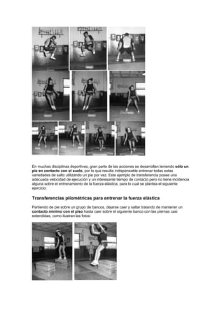 En muchas disciplinas deportivas, gran parte de las acciones se desarrollan teniendo sólo un
pie en contacto con el suelo, por lo que resulta indispensable entrenar todas estas
variedades de salto utilizando un pie por vez. Este ejemplo de transferencia posee una
adecuada velocidad de ejecución y un interesante tiempo de contacto pero no tiene incidencia
alguna sobre el entrenamiento de la fuerza elástica, para lo cual se plantea el siguiente
ejercicio:
Transferencias pliométricas para entrenar la fuerza elástica
Partiendo de pie sobre un grupo de bancos, dejarse caer y saltar tratando de mantener un
contacto mínimo con el piso hasta caer sobre el siguiente banco con las piernas casi
extendidas, como ilustran las fotos:
 