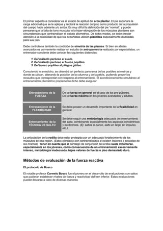 El primer aspecto a considerar es el estado de aptitud del arco plantar. El pie soportara la
carga adicional que se le aplique y recibirá la reacción del piso como producto de la propulsión
del cuerpo hacia adelante y/o arriba. Es muy difícil la definición del pie “normal”, y puede
pensarse que la falta de tono muscular o la hiper-elongación de los músculos plantares son
circunstancias que contraindican el trabajo pliometrico. De todos modos, se debe prestar
atención a la posibilidad de que los deportistas utilicen plantillas especialmente diseñadas
para sus pies
Debe controlarse también la condición de simetría de las piernas. Si bien en atletas
avanzados es conveniente realizar un estudio de antropometría realizado por especialistas, un
entrenador conciente debe conocer las siguientes distancias:
1. Del maléolo peróneo al suelo.
2. Del maléolo peróneo al hueco poplíteo.
3. Del hueco poplíteo al pliegue glúteo.
Conociendo lo antedicho, se obtendrá un perfecto panorama de las posibles asimetrías y
donde se ubican, alterando la posición de la columna y de la pelvis, pudiendo prever los
recaudos que correspondan con respecto al entrenamiento. El acondicionamiento simultáneo al
entrenamiento pliométrico propiamente dicho debe asegurar:
Entrenamiento de la
FUERZA
De la fuerza en general en el caso de los pre-púberes.
De la fuerza máxima en los jóvenes avanzados y adultos.
Entrenamiento de la
FLEXIBILIDAD
Se debe poseer un desarrollo importante de la flexibilidad en
general.
Entrenamiento de la
TÉCNICA DE SALTO
Se debe seguir una metodología adecuada de entrenamiento
del salto, combinando especialmente los aspectos concéntricos
y excéntricos. (Ej: saltos al banco, salto en largo sin impulso,
etc.)
La articulación de la rodilla debe estar protegida por un adecuado fortalecimiento de los
músculos de esa región. (Estos ejercicios son contraindicados si existen lesiones o secuelas de
las mismas) Tener en cuanta que el cartílago de conjunción de la tibia suele inflamarse,
especialmente en los jóvenes, como consecuencia de un entrenamiento excesivamente
intenso, metodología inadecuada, bajos valores de fuerza o piso demasiado duro.
Métodos de evaluación de la fuerza reactiva
El protocolo de Bosco
El notable profesor Carmelo Bosco fue el pionero en el desarrollo de evaluaciones con saltos
que pudieran establecer niveles de fuerza y reactividad del tren inferior. Estas evaluaciones
pueden llevarse a cabo de diversas maneras
 